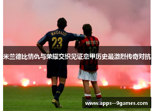 米兰德比情仇与荣耀交织见证意甲历史最激烈传奇对抗