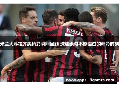 米兰大胜拉齐奥精彩瞬间回顾 球迷绝对不能错过的精彩时刻